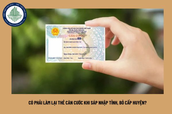 Có phải làm lại thẻ căn cước khi sáp nhập tỉnh, bỏ cấp huyện?