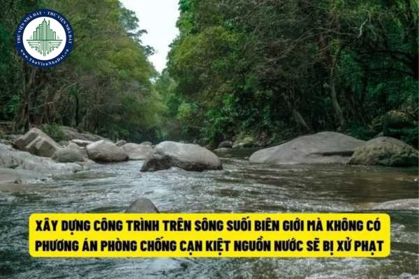 Từ ngày 22/7/2022, hành vi xây dựng công trình trên sông suối biên giới nhưng có phương án phòng chống cạn kiệt nguồn nước sẽ bị phạt đến 50.000.000 đồng?