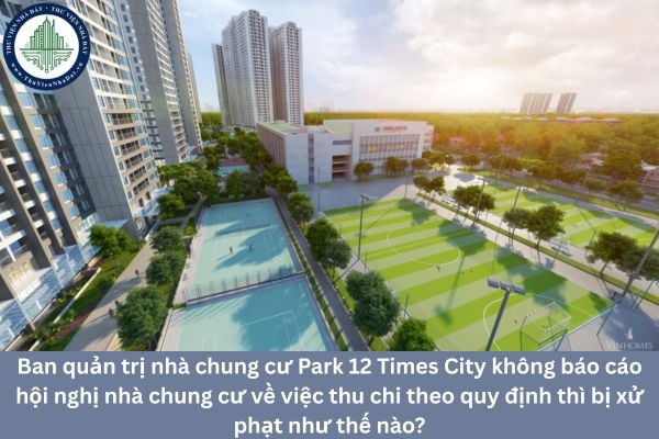 Ban quản trị nhà chung cư Park 12 Times City không báo cáo hội nghị nhà chung cư về việc thu chi theo quy định thì bị xử phạt như thế nào?