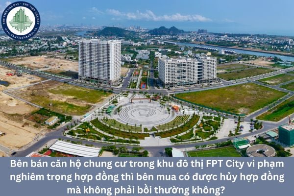 Bên bán căn hộ chung cư trong khu đô thị FPT City vi phạm nghiêm trọng hợp đồng thì bên mua có được hủy hợp đồng mà không phải bồi thường không? 