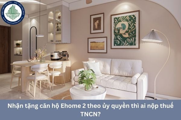 Nhận tặng căn hộ Ehome 2 theo ủy quyền thì ai nộp thuế TNCN?