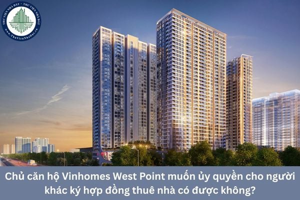 Chủ căn hộ Vinhomes West Point muốn ủy quyền cho người khác ký hợp đồng thuê nhà có được không?