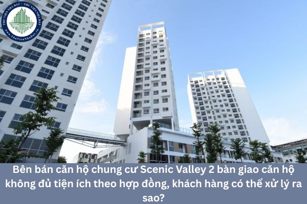 Bên bán căn hộ chung cư Scenic Valley 2 bàn giao căn hộ không đủ tiện ích theo hợp đồng, khách hàng có thể xử lý ra sao?