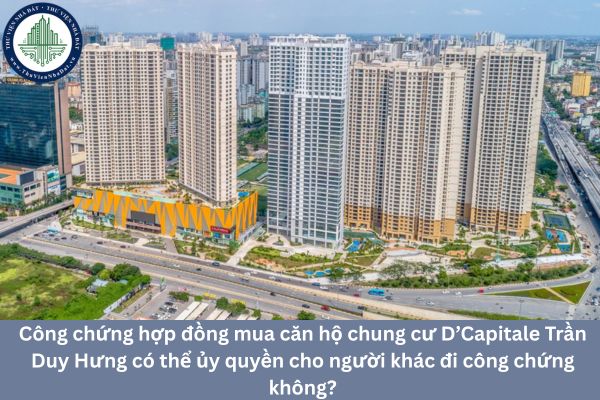 Công chứng hợp đồng mua căn hộ chung cư D’Capitale Trần Duy Hưng có thể ủy quyền cho người khác đi công chứng không?