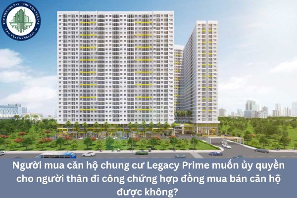 Người mua căn hộ chung cư Legacy Prime muốn ủy quyền cho người thân đi công chứng hợp đồng mua bán căn hộ được không? 