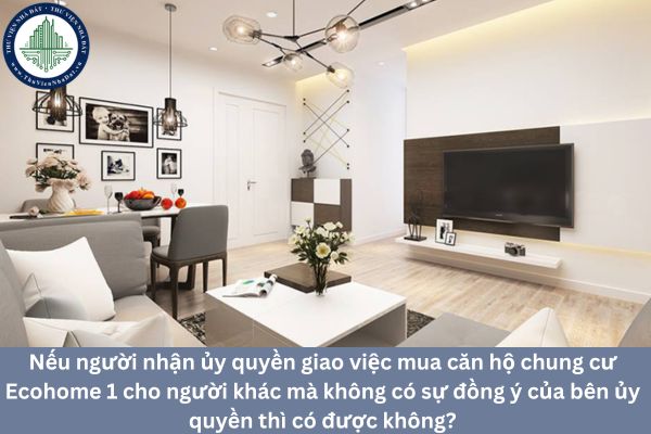 Nếu người nhận ủy quyền giao việc mua căn hộ chung cư Ecohome 1 cho người khác mà không có sự đồng ý của bên ủy quyền thì có được không?