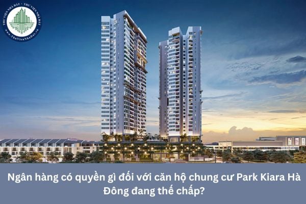Ngân hàng có quyền gì đối với căn hộ chung cư Park Kiara Hà Đông đang thế chấp?
