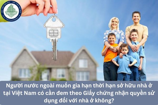 Người nước ngoài muốn gia hạn thời hạn sở hữu nhà ở tại Việt Nam có cần đem theo Giấy chứng nhận quyền sử dụng đối với nhà ở không?