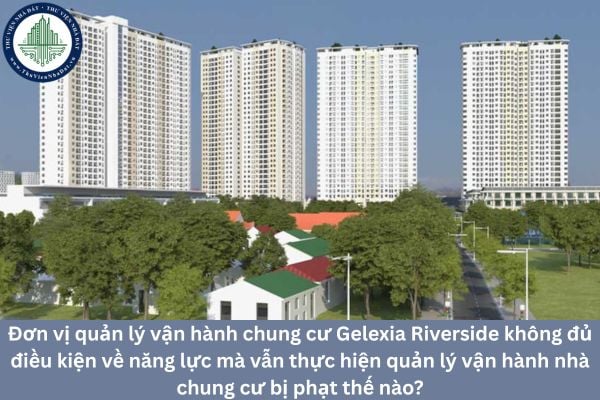 Đơn vị quản lý vận hành chung cư Gelexia Riverside không đủ điều kiện về năng lực mà vẫn thực hiện quản lý vận hành nhà chung cư bị phạt thế nào?