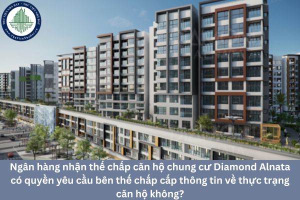 Ngân hàng nhận thế chấp căn hộ chung cư Diamond Alnata có quyền yêu cầu bên thế chấp cấp thông tin về thực trạng căn hộ không?