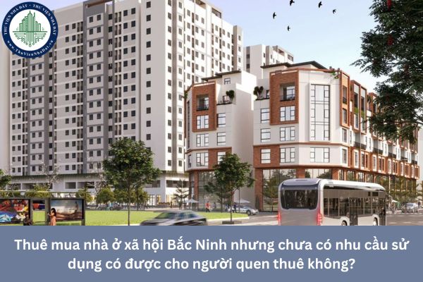 Thuê mua nhà ở xã hội Bắc Ninh nhưng chưa có nhu cầu sử dụng có được cho người quen thuê không?