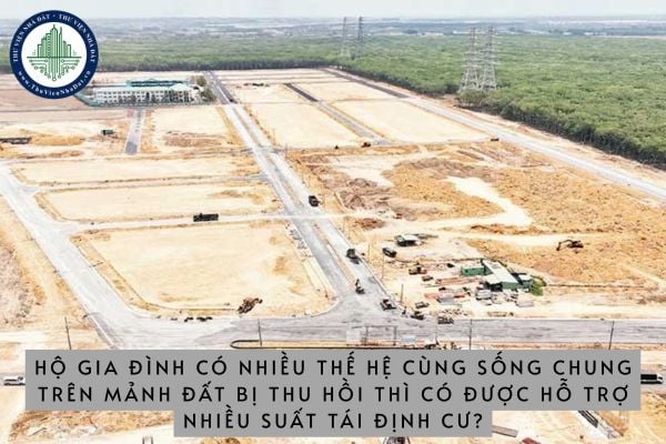 Hộ gia đình có nhiều thế hệ cùng sống chung trên mảnh đất bị thu hồi thì có được hỗ trợ nhiều suất tái định cư hay không?