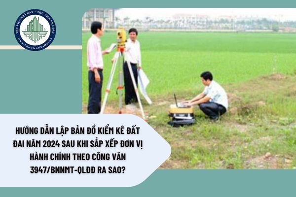 Hướng dẫn lập bản đồ kiểm kê đất đai năm 2024 sau khi sắp xếp đơn vị hành chính theo Công văn 3947/BNNMT-QLĐĐ ra sao?