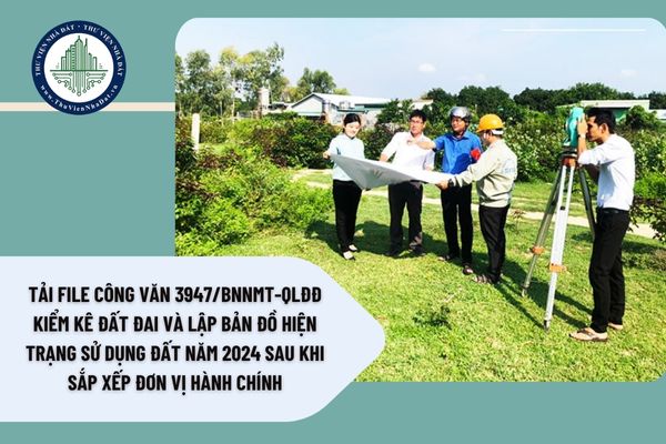 Tải file Công Văn 3947/BNNMT-QLĐĐ kiểm kê đất đai và lập bản đồ hiện trạng sử dụng đất năm 2024 sau khi sắp xếp đơn vị hành chính