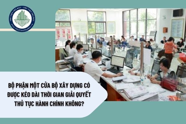 Bộ phận Một cửa Bộ Xây dựng có được kéo dài thời gian giải quyết thủ tục hành chính không?