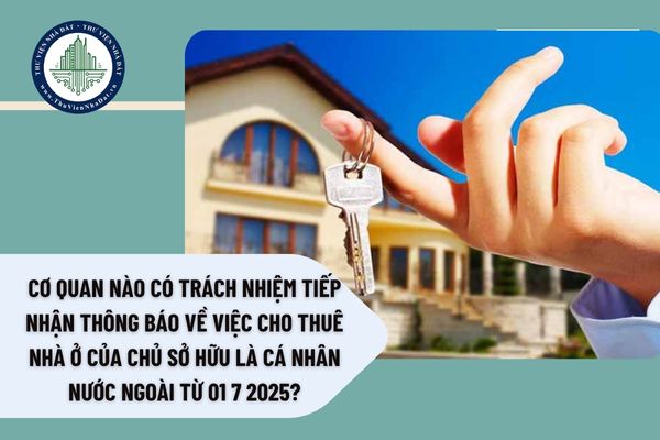 Cơ quan nào có trách nhiệm tiếp nhận thông báo về việc cho thuê nhà ở của chủ sở hữu là cá nhân nước ngoài từ 01 7 2025?