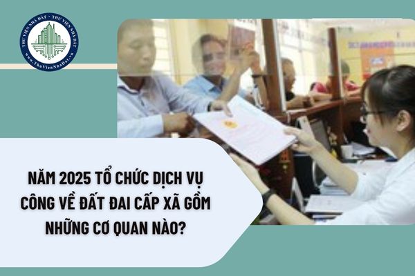 Năm 2025 tổ chức dịch vụ công về đất đai cấp xã gồm tổ chức nào?