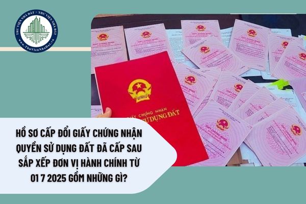Hồ sơ cấp đổi Giấy chứng nhận quyền sử dụng đất đã cấp sau sắp xếp đơn vị hành chính từ 01 7 2025 gồm những gì?