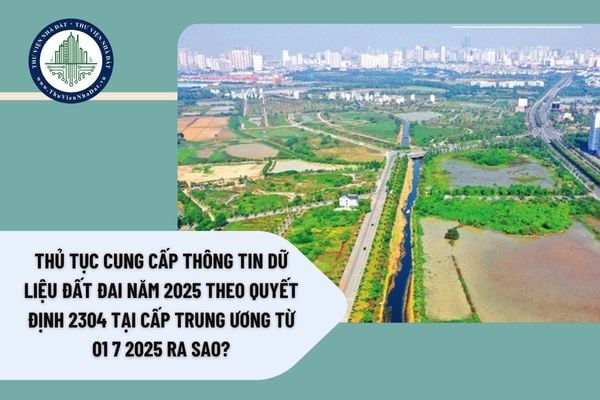 Thủ tục cung cấp thông tin dữ liệu đất đai năm 2025 theo Quyết định 2304 tại cấp trung ương từ 01 7 2025 ra sao?
