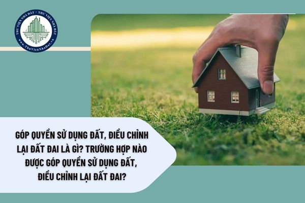 Góp quyền sử dụng đất, điều chỉnh lại đất đai là gì? Trường hợp nào được góp quyền sử dụng đất, điều chỉnh lại đất đai?
