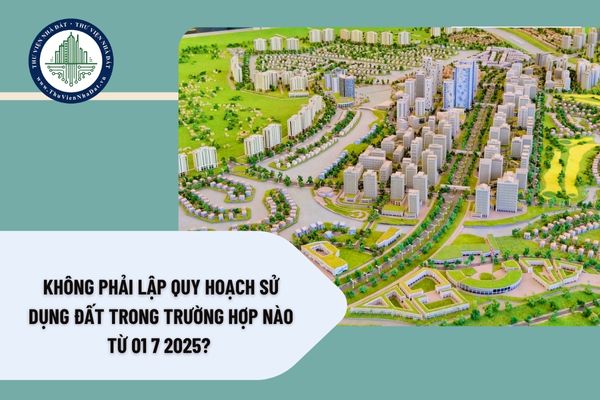 Không phải lập quy hoạch sử dụng đất trong trường hợp nào từ 01 7 2025?
