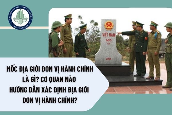 Mốc địa giới đơn vị hành chính là gì? Cơ quan nào hướng dẫn xác định địa giới đơn vị hành chính?
