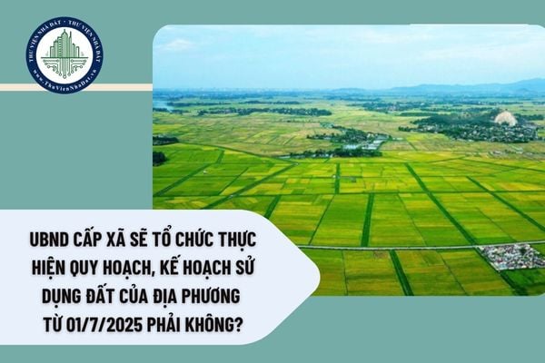 UBND cấp xã sẽ tổ chức thực hiện quy hoạch, kế hoạch sử dụng đất của địa phương từ 01/7/2025 phải không?