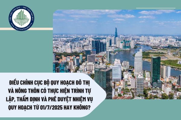 Điều chỉnh cục bộ quy hoạch đô thị và nông thôn có thực hiện trình tự lập, thẩm định và phê duyệt nhiệm vụ quy hoạch từ 01/7/2025 hay không?