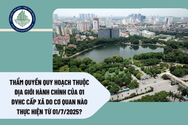 Thẩm quyền quy hoạch thuộc địa giới hành chính của 01 ĐVHC cấp xã do cơ quan nào thực hiện từ 01/7/2025?