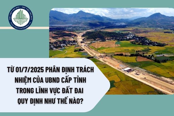 Từ 01/7/2025 phân định trách nhiệm của UBND cấp tỉnh trong lĩnh vực đất đai quy định như thế nào?