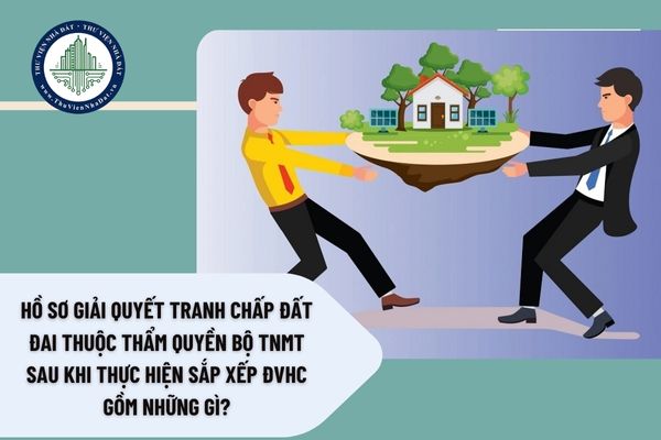 Hồ sơ giải quyết tranh chấp đất đai thuộc thẩm quyền Bộ TNMT sau khi thực hiện sắp xếp ĐVHC gồm những gì?