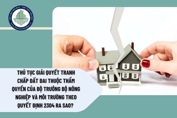 Thủ tục giải quyết tranh chấp đất đai thuộc thẩm quyền của Bộ trưởng Bộ Nông nghiệp và Môi trường theo Quyết định 2304 ra sao? 