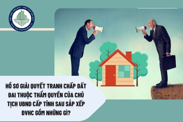 Hồ sơ giải quyết tranh chấp đất đai thuộc thẩm quyền của Chủ tịch UBND cấp tỉnh sau sắp xếp ĐVHC gồm những gì?
