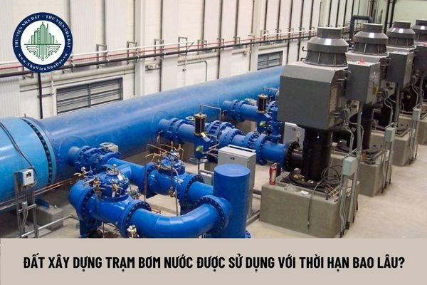 Đất xây dựng trạm bơm nước được sử dụng với thời hạn bao lâu?