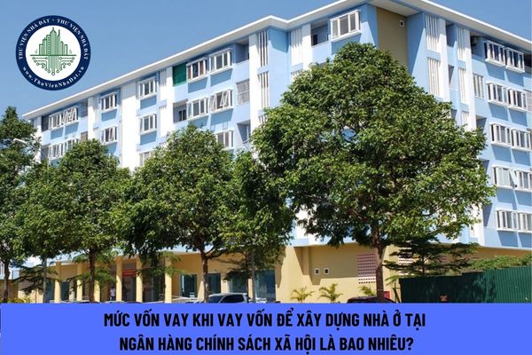 Mức vốn vay khi vay vốn để xây dựng nhà ở tại Ngân hàng Chính sách xã hội là bao nhiêu?