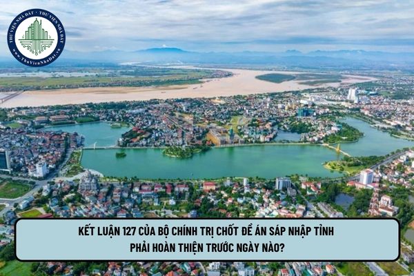 Kết luận 127 của bộ chính trị chốt đề án sáp nhập tỉnh phải hoàn thiện trước ngày nào?