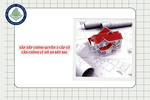 Sắp xếp chính quyền 2 cấp có cần chỉnh lý hồ sơ đất đai hay không?