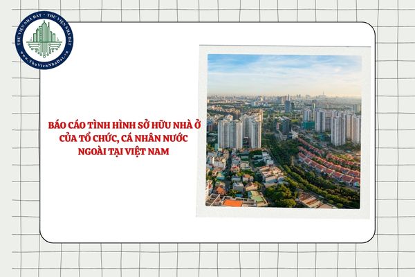 Việc báo cáo tình hình sở hữu nhà ở của tổ chức, cá nhân nước ngoài tại Việt Nam thực hiện thế nào?
