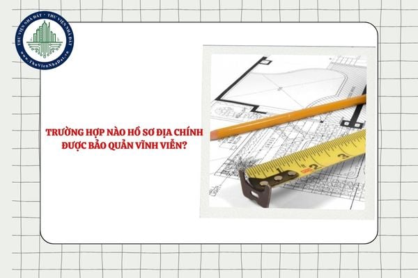 Trường hợp nào hồ sơ địa chính được bảo quản vĩnh viễn?