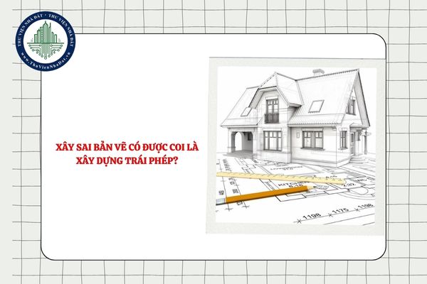 Xây sai bản vẽ có được coi là xây dựng trái phép?