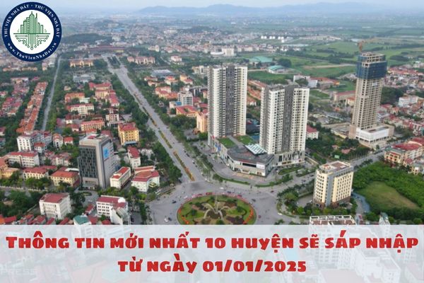 Thông tin mới nhất 10 huyện sẽ sáp nhập từ ngày 01/01/2025