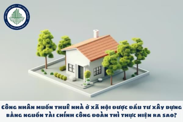 Công nhân muốn thuê nhà ở xã hội được đầu tư xây dựng bằng nguồn tài chính công đoàn thì thực hiện ra sao?