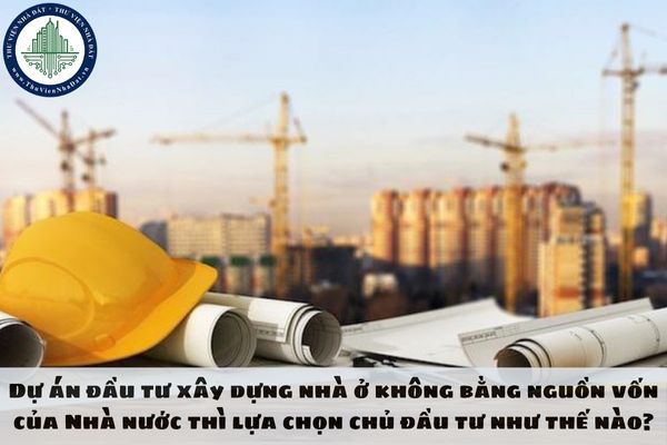 Dự án đầu tư xây dựng nhà ở không bằng nguồn vốn của Nhà nước thì lựa chọn chủ đầu tư như thế nào?