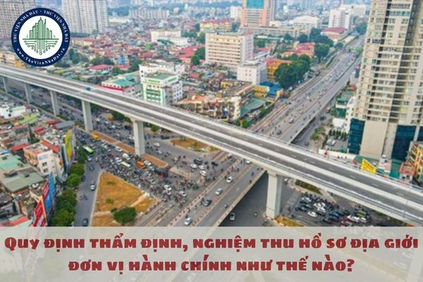 Quy định thẩm định, nghiệm thu hồ sơ địa giới đơn vị hành chính như thế nào?