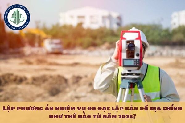 Lập phương án nhiệm vụ đo đạc lập bản đồ địa chính như thế nào từ năm 2025?