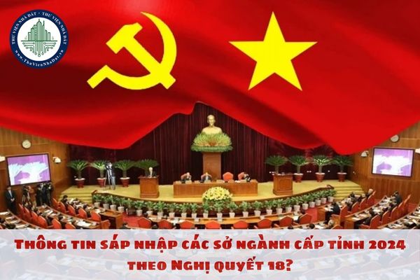 Thông tin sáp nhập các sở ngành cấp tỉnh 2024 theo Nghị quyết 18?