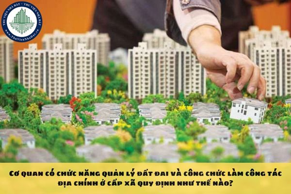 Cơ quan có chức năng quản lý đất đai và công chức làm công tác địa chính ở cấp xã quy định như thế nào?