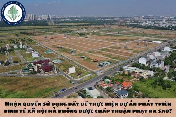 Nhận quyền sử dụng đất để thực hiện dự án phát triển kinh tế xã hội mà không được chấp thuận phạt ra sao?