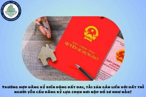 Trường hợp đăng ký biến động đất đai, tài sản gắn liền với đất thì người yêu cầu đăng ký lựa chọn nơi nộp hồ sơ như nào?