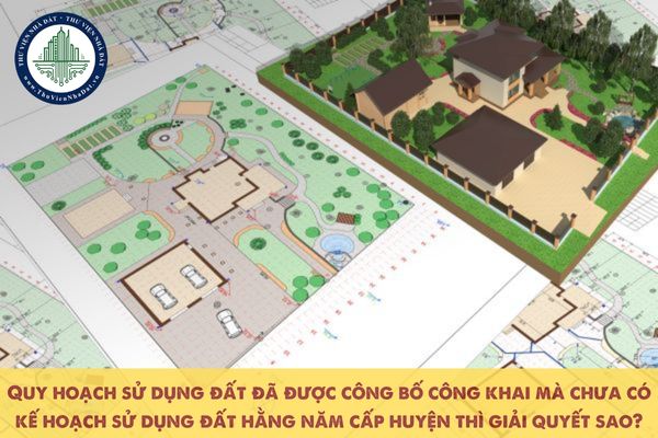 Quy hoạch sử dụng đất đã được công bố công khai mà chưa có kế hoạch sử dụng đất hằng năm cấp huyện thì giải quyết sao?